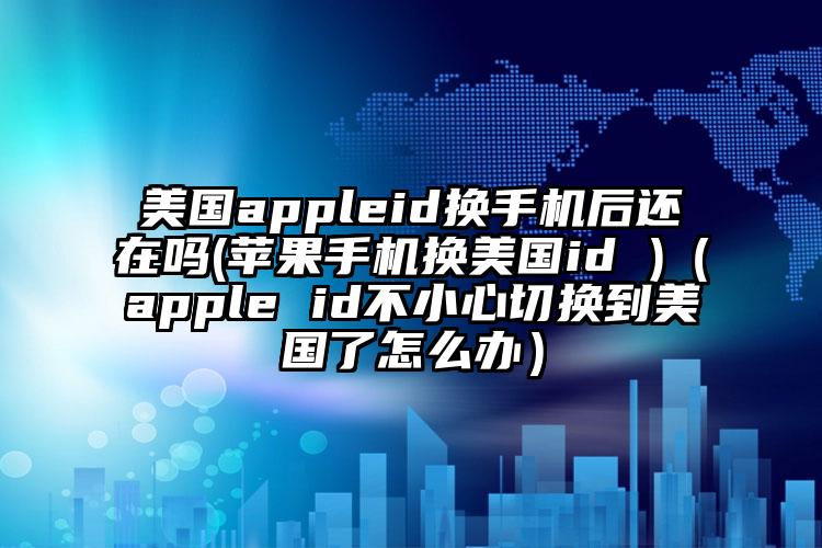 美国appleid换手机后还在吗(苹果手机换美国id )（apple id不小心切换到美国了怎么办）