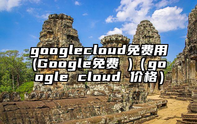 googlecloud免费用(Google免费 )（google cloud 价格）
