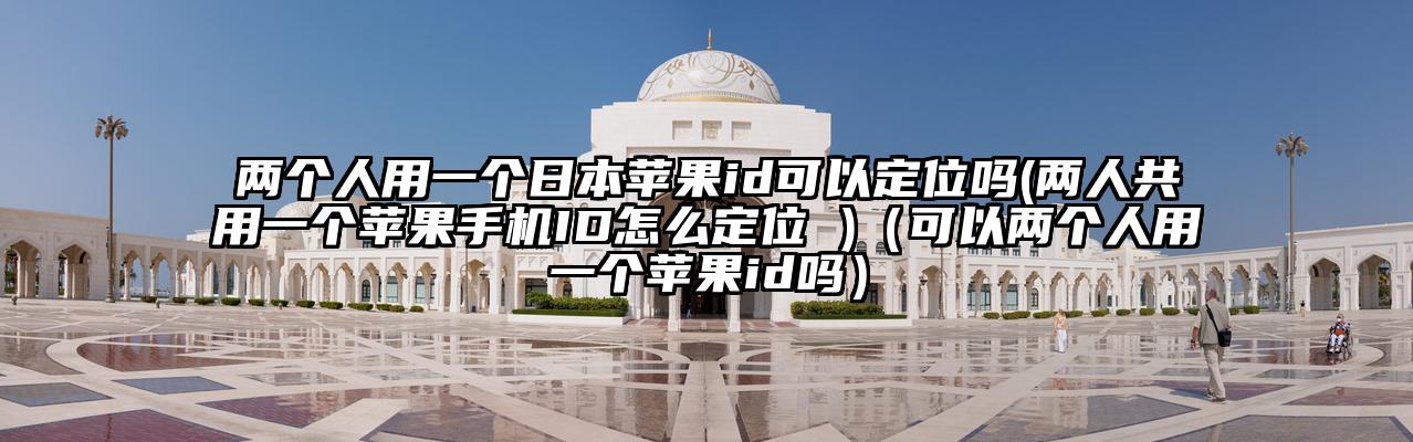 两个人用一个日本苹果id可以定位吗(两人共用一个苹果手机ID怎么定位 )（可以两个人用一个苹果id吗）