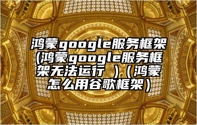 鸿蒙google服务框架(鸿蒙google服务框架无法运行 )（鸿蒙怎么用谷歌框架）