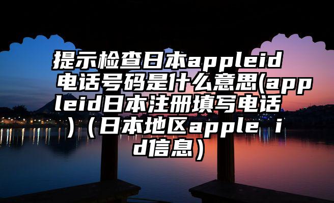 提示检查日本appleid电话号码是什么意思(appleid日本注册填写电话 )（日本地区apple id信息）