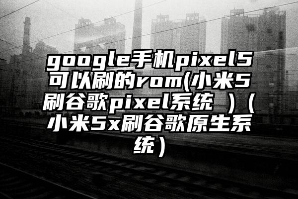 google手机pixel5可以刷的rom(小米5刷谷歌pixel系统 )（小米5x刷谷歌原生系统）
