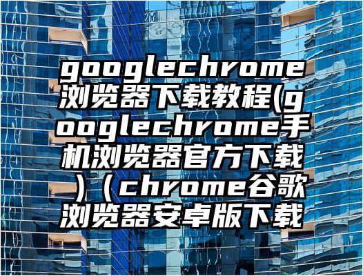 googlechrome浏览器下载教程(googlechrome手机浏览器官方下载 )（chrome谷歌浏览器安卓版下载