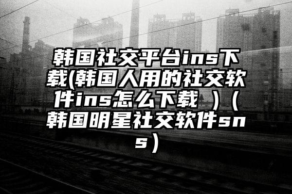 韩国社交平台ins下载(韩国人用的社交软件ins怎么下载 )（韩国明星社交软件sns）