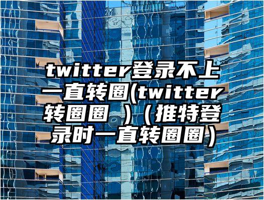 twitter登录不上一直转圈(twitter转圈圈 )（推特登录时一直转圈圈）
