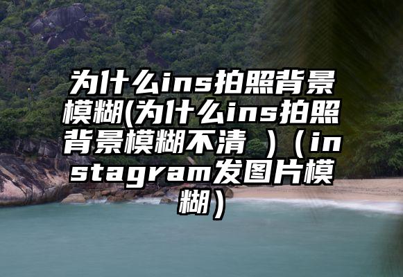 为什么ins拍照背景模糊(为什么ins拍照背景模糊不清 )(instagram发图片模糊)