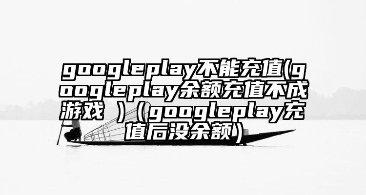 googleplay不能充值(googleplay余额充值不成游戏 )（googleplay充值后没余额）