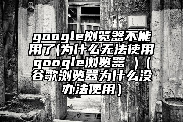 google浏览器不能用了(为什么无法使用google浏览器 )（谷歌浏览器为什么没办法使用）