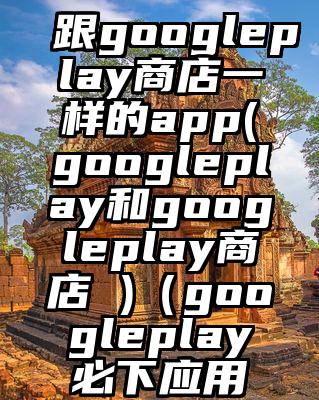 跟googleplay商店一样的app(googleplay和googleplay商店 )（googleplay必下应用