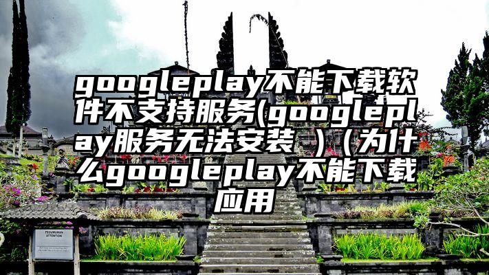 googleplay不能下载软件不支持服务(googleplay服务无法安装 )（为什么googleplay不能下载应用