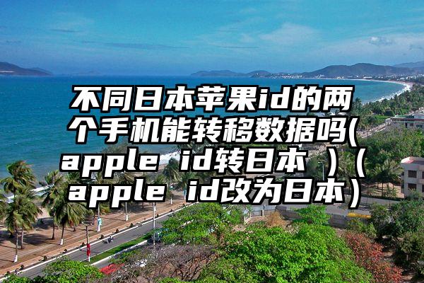 不同日本苹果id的两个手机能转移数据吗(apple id转日本 )（apple id改为日本）