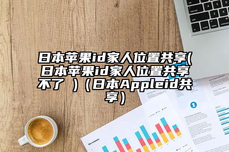 日本苹果id家人位置共享(日本苹果id家人位置共享不了 )(日本Appleid共享)