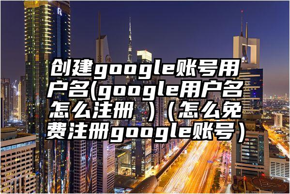 创建google账号用户名(google用户名怎么注册 )（怎么免费注册google账号）