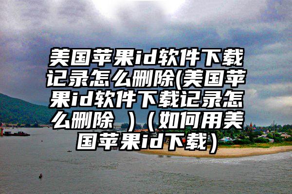 美国苹果id软件下载记录怎么删除(美国苹果id软件下载记录怎么删除 )（如何用美国苹果id下载）