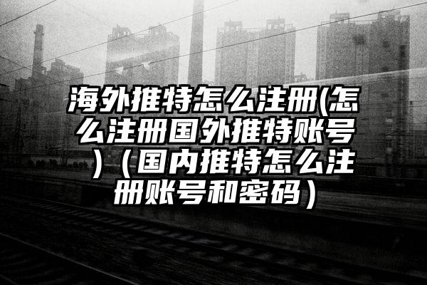 海外推特怎么注册(怎么注册国外推特账号 )（国内推特怎么注册账号和密码）