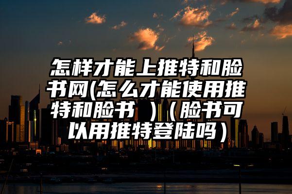 怎样才能上推特和脸书网(怎么才能使用推特和脸书 )（脸书可以用推特登陆吗）