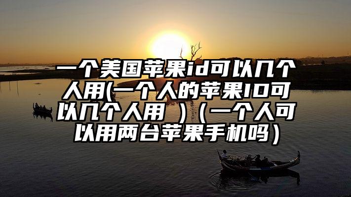 一个美国苹果id可以几个人用(一个人的苹果ID可以几个人用 )（一个人可以用两台苹果手机吗）
