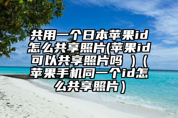 共用一个日本苹果id怎么共享照片(苹果id可以共享照片吗 )(苹果手机同一个id怎么共享照片)