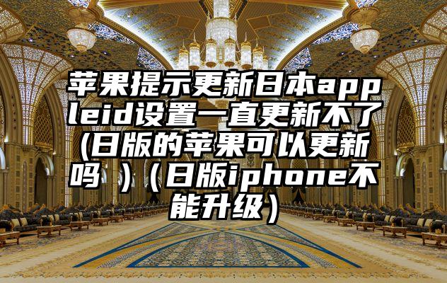 苹果提示更新日本appleid设置一直更新不了(日版的苹果可以更新吗 )（日版iphone不能升级）