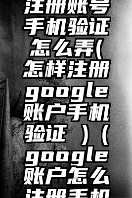google注册账号手机验证怎么弄(怎样注册google账户手机验证 )（google账户怎么注册手机验证不了）