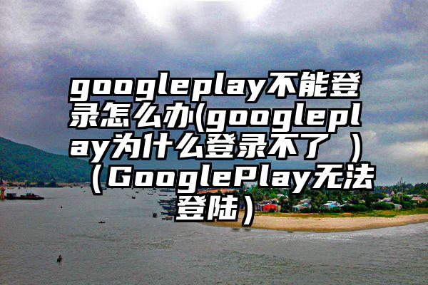 googleplay不能登录怎么办(googleplay为什么登录不了 )（GooglePlay无法登陆）