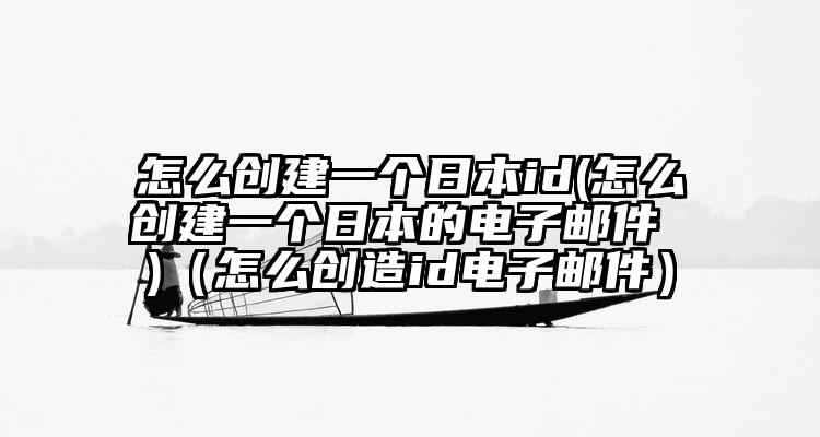 怎么创建一个日本id(怎么创建一个日本的电子邮件 )(怎么创造id电子邮件)