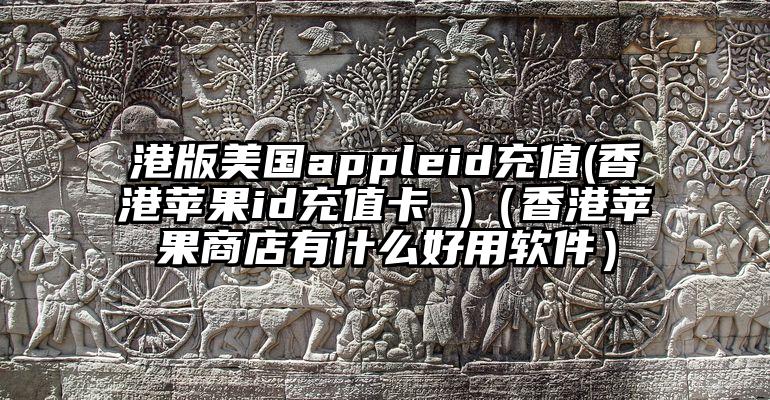 港版美国appleid充值(香港苹果id充值卡 )（香港苹果商店有什么好用软件）