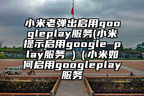 小米老弹出启用googleplay服务(小米提示启用google play服务 )（小米如何启用googleplay服务