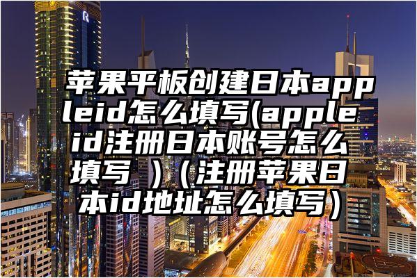 苹果平板创建日本appleid怎么填写(appleid注册日本账号怎么填写 )（注册苹果日本id地址怎么填写）