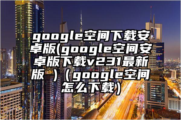 google空间下载安卓版(google空间安卓版下载v231最新版 )(google空间怎么下载)