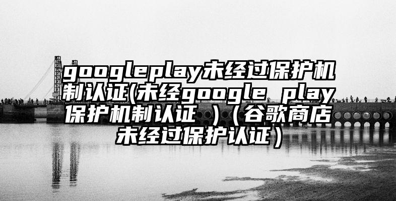 googleplay未经过保护机制认证(未经google play保护机制认证 )（谷歌商店未经过保护认证）