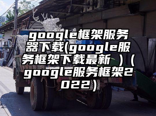 google框架服务器下载(google服务框架下载最新 )（google服务框架2022）