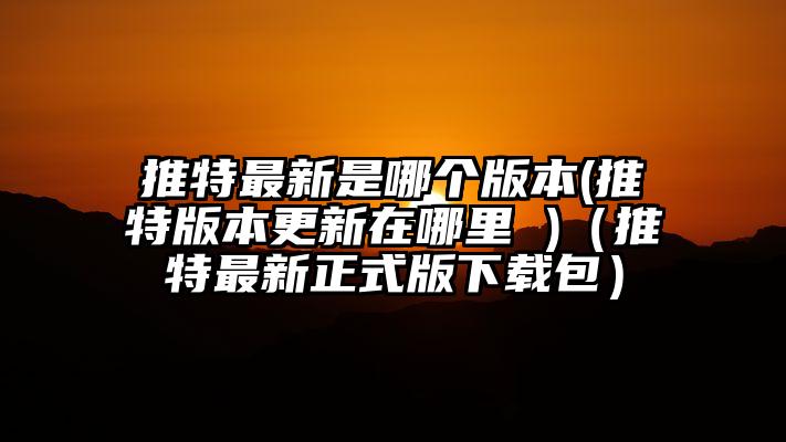 推特最新是哪个版本(推特版本更新在哪里 )（推特最新正式版下载包）