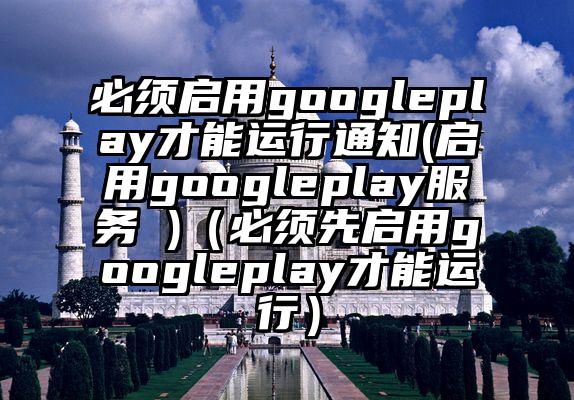 必须启用googleplay才能运行通知(启用googleplay服务 )（必须先启用googleplay才能运行）