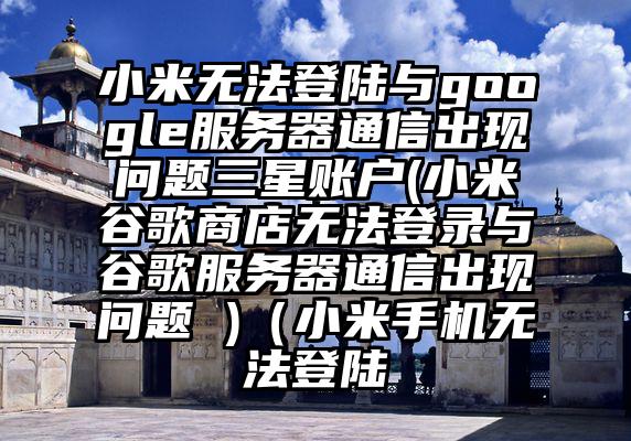 小米无法登陆与google服务器通信出现问题三星账户(小米谷歌商店无法登录与谷歌服务器通信出现问题 )(小米手机无法登陆