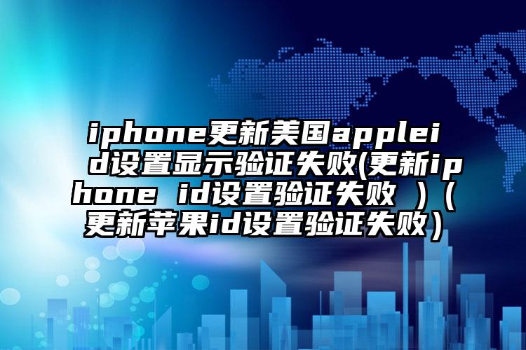 iphone更新美国appleid设置显示验证失败(更新iphone id设置验证失败 )（更新苹果id设置验证失败）