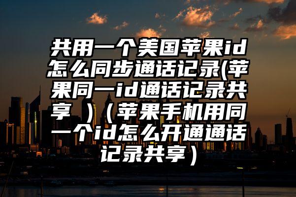 共用一个美国苹果id怎么同步通话记录(苹果同一id通话记录共享 )（苹果手机用同一个id怎么开通通话记录共享）