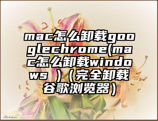 mac怎么卸载googlechrome(mac怎么卸载windows )（完全卸载谷歌浏览器）