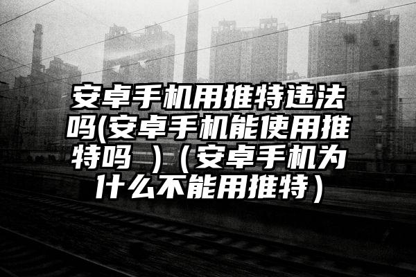 安卓手机用推特违法吗(安卓手机能使用推特吗 )（安卓手机为什么不能用推特）