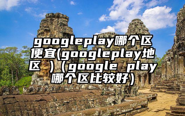 googleplay哪个区便宜(googleplay地区 )（google play哪个区比较好）