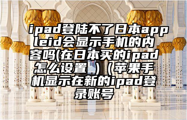 ipad登陆不了日本appleid会显示手机的内容吗(在日本买的ipad怎么设置 )（苹果手机显示在新的ipad登录账号