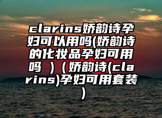 clarins娇韵诗孕妇可以用吗(娇韵诗的化妆品孕妇可用吗 )（娇韵诗(clarins)孕妇可用套装）