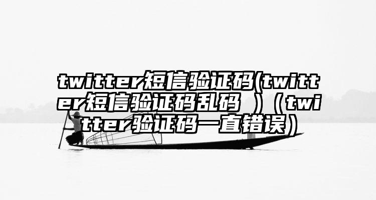 twitter短信验证码(twitter短信验证码乱码 )（twitter验证码一直错误）