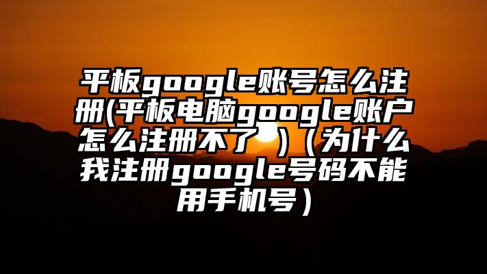 平板google账号怎么注册(平板电脑google账户怎么注册不了 )（为什么我注册google号码不能用手机号）