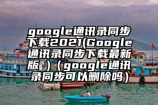 google通讯录同步下载2021(Google通讯录同步下载最新版 )（google通讯录同步可以删除吗）