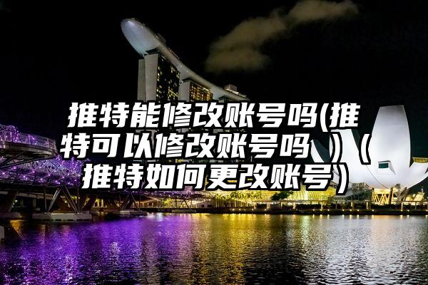 推特能修改账号吗(推特可以修改账号吗 )（推特如何更改账号）
