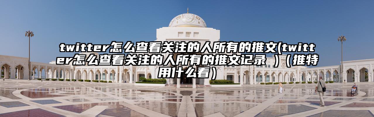 twitter怎么查看关注的人所有的推文(twitter怎么查看关注的人所有的推文记录 )（推特用什么看）