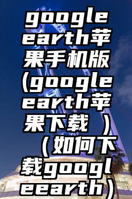 googleearth苹果手机版(googleearth苹果下载 )（如何下载googleearth）