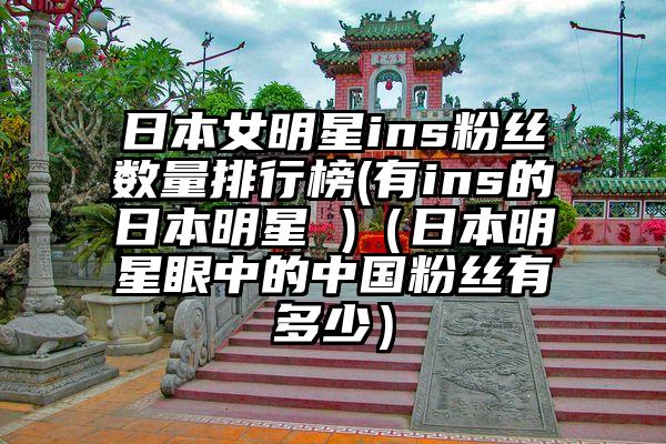 日本女明星ins粉丝数量排行榜(有ins的日本明星 )(日本明星眼中的中国粉丝有多少)