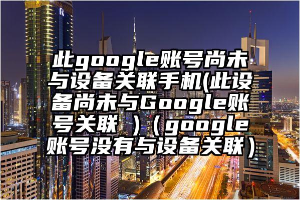 此google账号尚未与设备关联手机(此设备尚未与Google账号关联 )（google账号没有与设备关联）